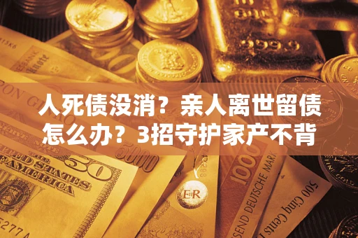 北京人死债没消？亲人离世留债怎么办？3招守护家产不背锅