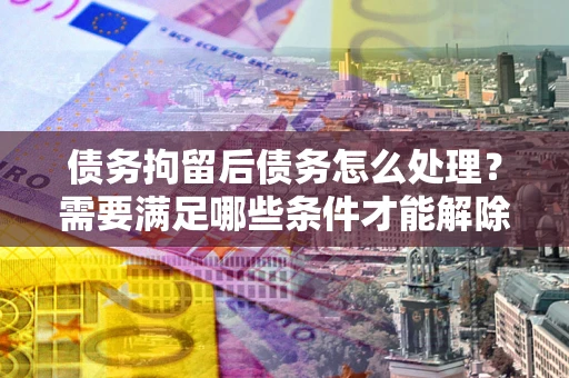 北京债务拘留后债务怎么处理？需要满足哪些条件才能解除？