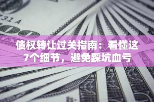 北京债权转让过关指南：看懂这7个细节，避免踩坑血亏
