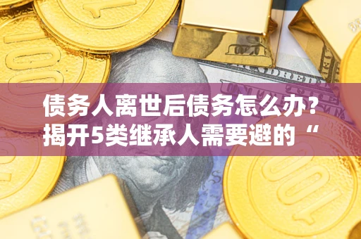 北京债务人离世后债务怎么办？揭开5类继承人需要避的“坑”