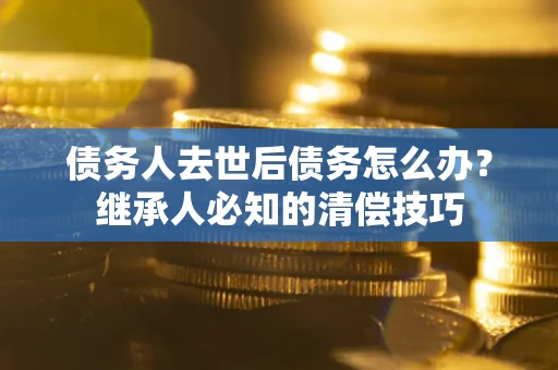 北京债务人去世后债务怎么办？继承人必知的清偿技巧